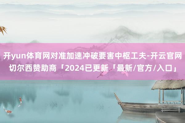 开yun体育网对准加速冲破要害中枢工夫-开云官网切尔西赞助商「2024已更新「最新/官方/入口」