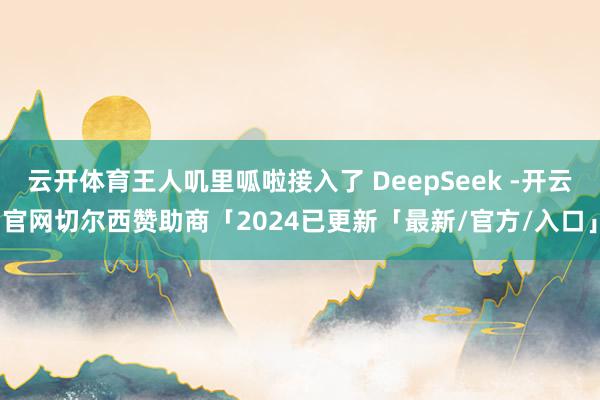 云开体育王人叽里呱啦接入了 DeepSeek -开云官网切尔西赞助商「2024已更新「最新/官方/入口」
